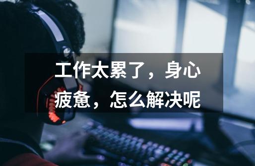 工作太累了,身心疲惫,怎么解决呢-第1张-游戏信息-龙启网