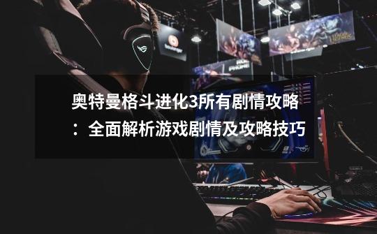 奥特曼格斗进化3所有剧情攻略:全面解析游戏剧情及攻略技巧-第1张-游戏信息-龙启网