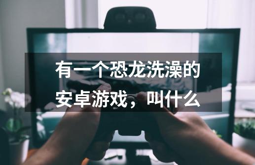 有一个恐龙洗澡的安卓游戏,叫什么-第1张-游戏信息-龙启网