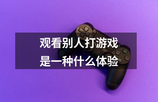 观看别人打游戏是一种什么体验-第1张-游戏信息-龙启网