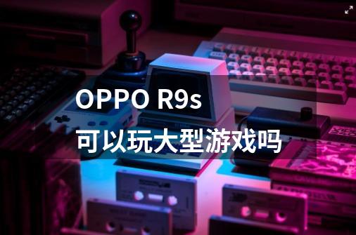 OPPO R9s可以玩大型游戏吗-第1张-游戏信息-龙启网