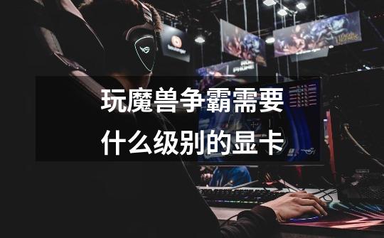 玩魔兽争霸需要什么级别的显卡-第1张-游戏信息-龙启网