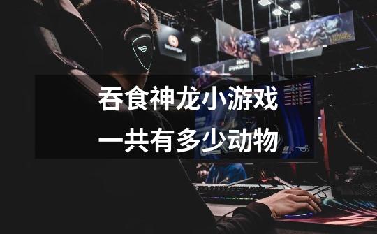 吞食神龙小游戏一共有多少动物-第1张-游戏信息-龙启网