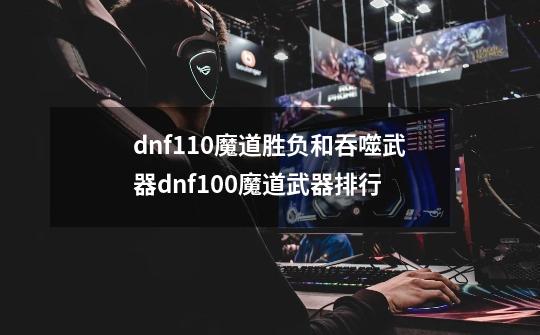 dnf110魔道胜负和吞噬武器dnf100魔道武器排行-第1张-游戏信息-龙启网