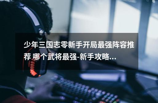 少年三国志零新手开局最强阵容推荐 哪个武将最强-新手攻略-安族网-第1张-游戏信息-龙启网