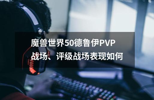 魔兽世界5.0德鲁伊PVP战场、评级战场表现如何-第1张-游戏信息-龙启网