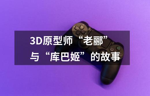 3D原型师“老郦”与“库巴姬”的故事-第1张-游戏信息-龙启网