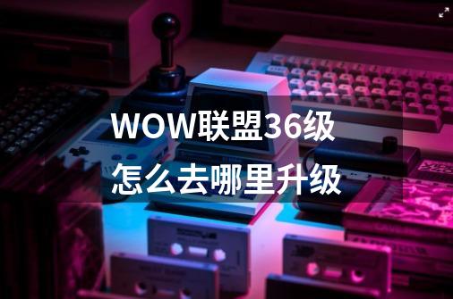 WOW联盟36级怎么去哪里升级-第1张-游戏信息-龙启网