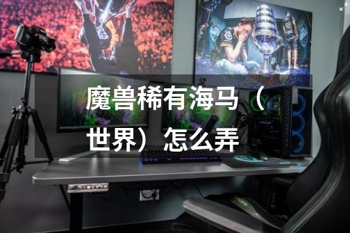 魔兽稀有海马（世界）怎么弄-第1张-游戏信息-龙启网