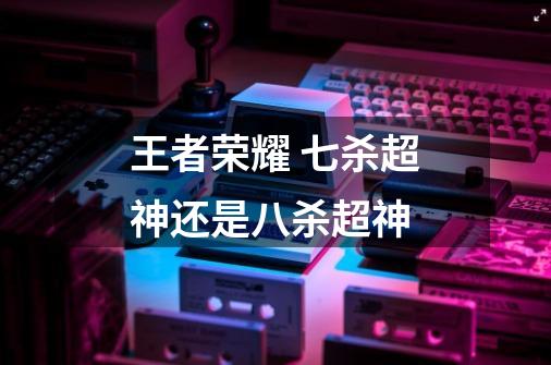 王者荣耀 七杀超神还是八杀超神-第1张-游戏信息-龙启网