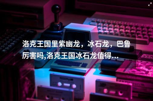 洛克王国里紫幽龙，冰石龙，巴鲁厉害吗,洛克王国冰石龙值得练吗-第1张-游戏信息-龙启网