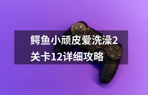 鳄鱼小顽皮爱洗澡2关卡12详细攻略-第1张-游戏信息-龙启网