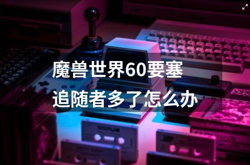 魔兽世界6.0要塞追随者多了怎么办-第1张-游戏信息-龙启网