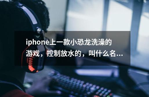 iphone上一款小恐龙洗澡的游戏，控制放水的，叫什么名字-第1张-游戏信息-龙启网