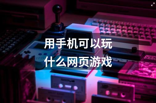 用手机可以玩什么网页游戏-第1张-游戏信息-龙启网