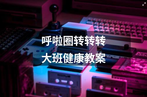 呼啦圈转转转大班健康教案-第1张-游戏信息-龙启网
