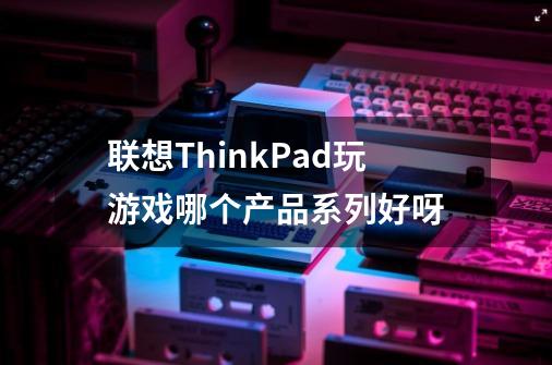 联想ThinkPad玩游戏哪个产品系列好呀-第1张-游戏信息-龙启网
