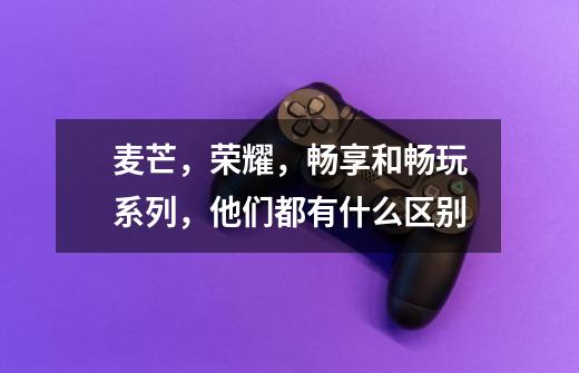 麦芒,荣耀,畅享和畅玩系列,他们都有什么区别-第1张-游戏信息-龙启网