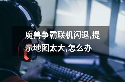 魔兽争霸联机闪退,提示地图太大,怎么办-第1张-游戏信息-龙启网