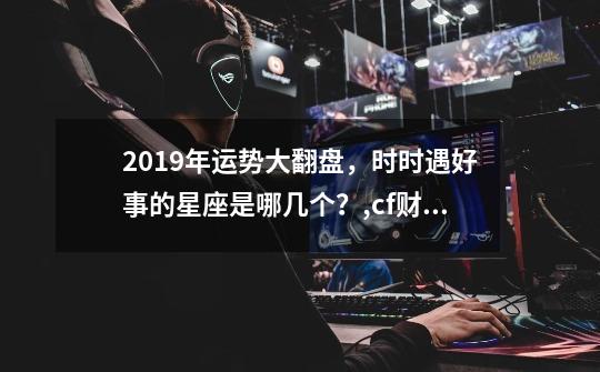 2019年运势大翻盘,时时遇好事的星座是哪几个?,cf财富值2019-第1张-游戏信息-龙启网