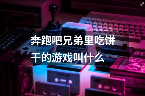 奔跑吧兄弟里吃饼干的游戏叫什么-第1张-游戏信息-龙启网