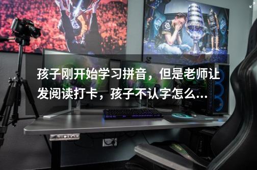 孩子刚开始学习拼音,但是老师让发阅读打卡,孩子不认字怎么办-第1张-游戏信息-龙启网