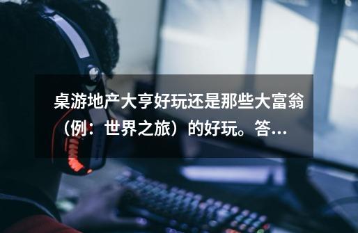 桌游地产大亨好玩还是那些大富翁(例:世界之旅)的好玩。答得好的加20分,谢谢-第1张-游戏信息-龙启网