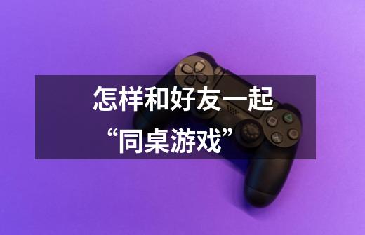 怎样和好友一起“同桌游戏”-第1张-游戏信息-龙启网