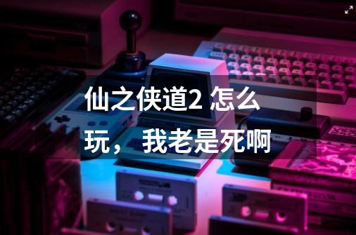 仙之侠道2 怎么玩, 我老是死啊-第1张-游戏信息-龙启网