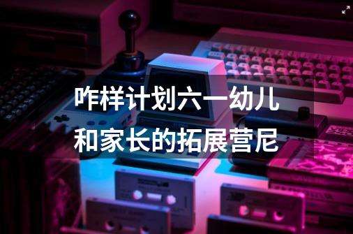咋样计划六一幼儿和家长的拓展营尼-第1张-游戏信息-龙启网