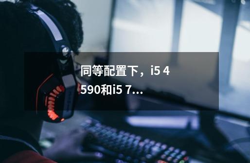 同等配置下,i5 4590和i5 7500玩游戏差别大么-第1张-游戏信息-龙启网