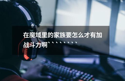 在魔域里的家族要怎么才有加战斗力啊````````-第1张-游戏信息-龙启网