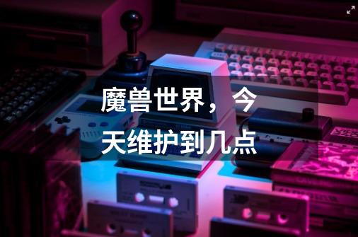 魔兽世界，今天维护到几点-第1张-游戏信息-龙启网