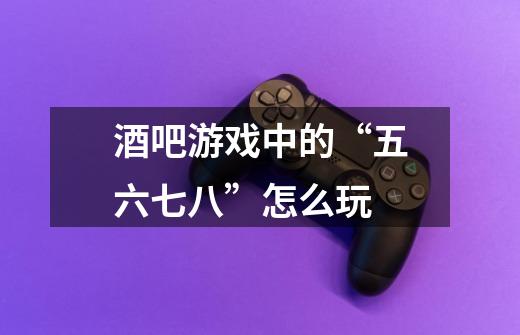 酒吧游戏中的“五六七八”怎么玩-第1张-游戏信息-龙启网