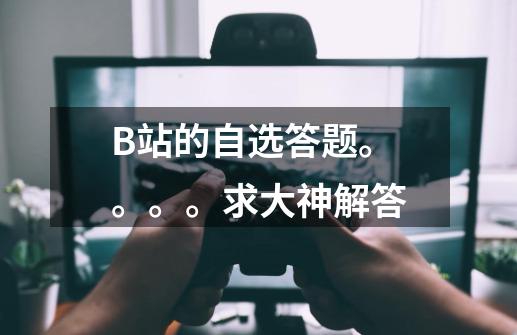 B站的自选答题。。。。求大神解答-第1张-游戏信息-龙启网