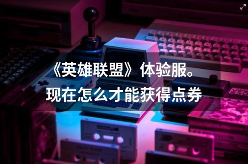 《英雄联盟》体验服。现在怎么才能获得点券-第1张-游戏信息-龙启网