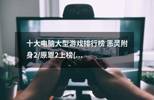 十大电脑大型游戏排行榜 恶灵附身2/原罪2上榜(画面激情热血)-第1张-游戏信息-龙启网