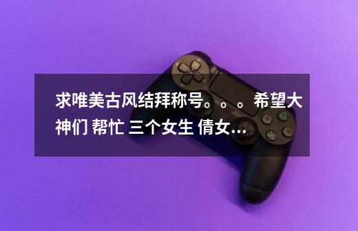 求唯美古风结拜称号。。。希望大神们 帮忙 三个女生 倩女幽魂游戏 一医生 一媚者 我是方士-第1张-游戏信息-龙启网