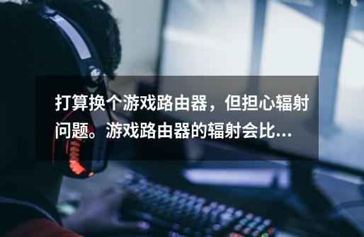 打算换个游戏路由器,但担心辐射问题。游戏路由器的辐射会比普通路由器高吗-第1张-游戏信息-龙启网