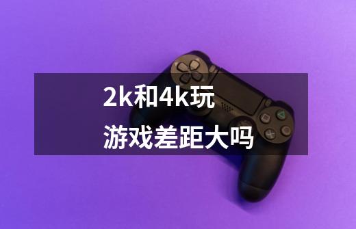 2k和4k玩游戏差距大吗-第1张-游戏信息-龙启网