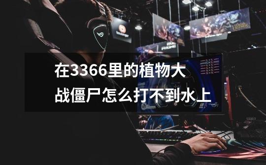 在3366里的植物大战僵尸怎么打不到水上-第1张-游戏信息-龙启网