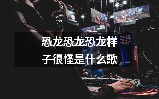 恐龙恐龙恐龙样子很怪是什么歌-第1张-游戏信息-龙启网