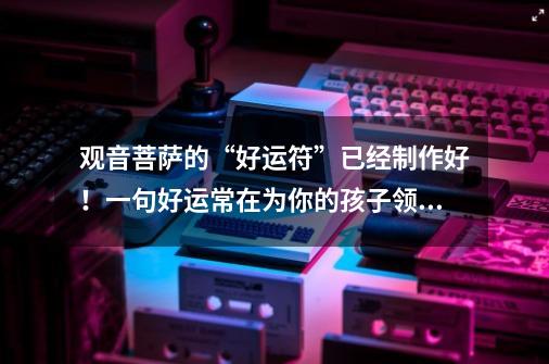 观音菩萨的“好运符”已经制作好!一句好运常在为你的孩子领取!-第1张-游戏信息-龙启网