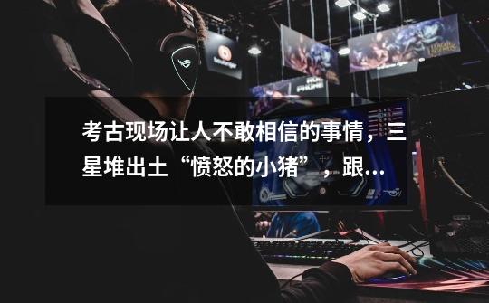 考古现场让人不敢相信的事情,三星堆出土“愤怒的小猪”,跟什么-第1张-游戏信息-龙启网