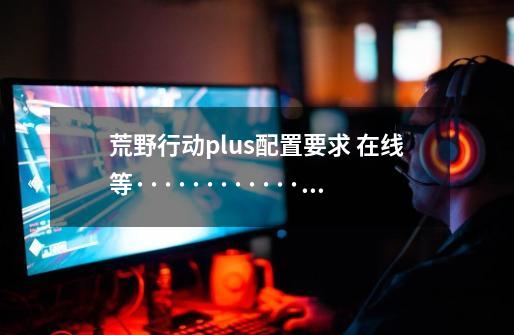 荒野行动plus配置要求 在线等··················-第1张-游戏信息-龙启网