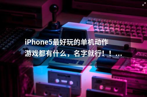 iPhone5最好玩的单机动作游戏都有什么，名字就行！！！-第1张-游戏信息-龙启网