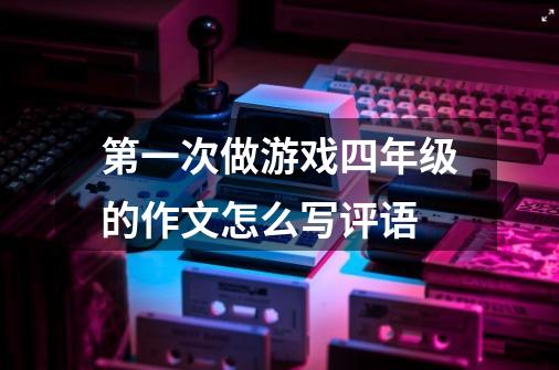 第一次做游戏四年级的作文怎么写评语-第1张-游戏信息-龙启网