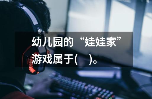幼儿园的“娃娃家”游戏属于(　)。-第1张-游戏信息-龙启网