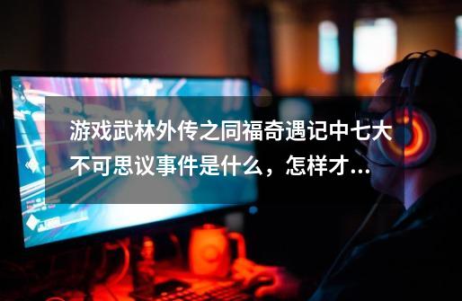 游戏武林外传之同福奇遇记中七大不可思议事件是什么,怎样才能遇到-第1张-游戏信息-龙启网