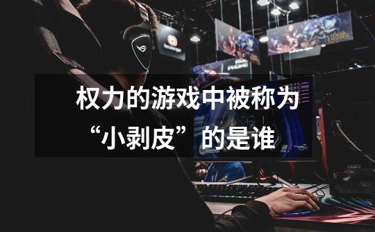 权力的游戏中被称为“小剥皮”的是谁-第1张-游戏信息-龙启网